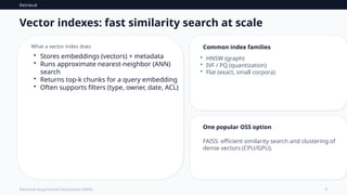 Retrieval
9
Retrieval-Augmented Generation (RAG)
Vector indexes: fast similarity search at scale
What a vector index does
• Stores embeddings (vectors) + metadata
• Runs approximate nearest-neighbor (ANN)
search
• Returns top‑k chunks for a query embedding
• Often supports filters (type, owner, date, ACL)
Common index families
• HNSW (graph)
• IVF / PQ (quantization)
• Flat (exact, small corpora)
One popular OSS option
FAISS: efficient similarity search and clustering of
dense vectors (CPU/GPU).
 