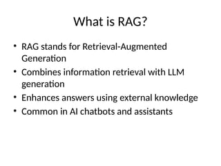 What is RAG?
• RAG stands for Retrieval-Augmented
Generation
• Combines information retrieval with LLM
generation
• Enhances answers using external knowledge
• Common in AI chatbots and assistants
 