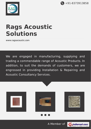 +91-8373913858
A Member of
Rags Acoustic
Solutions
www.ragsacoustic.com
We are engaged in manufacturing, supplying and
trading a commendable range of Acoustic Products. In
addition, to suit the demands of customers, we are
engrossed in providing Installation & Repairing and
Acoustic Consultancy Services.
 