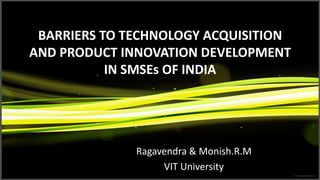 BARRIERS TO TECHNOLOGY ACQUISITION
AND PRODUCT INNOVATION DEVELOPMENT
           IN SMSEs OF INDIA




              Ragavendra & Monish.R.M
                   VIT University
 