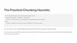 The Practical Chunking Heuristic
# Complexity allocation based on domain requirements
if doc_type in ["legal", "academic", "technical"]:
chunks = add_context_to_chunks(chunks) # Justified by accuracy needs
else:
chunks = simple_512_token_chunks # Sufficient for most use cases
The real insight: Invest in sophisticated chunking only for domains where precision is mission-critical.
For most general-purpose RAG applications, the standard 512-token chunking approach produces results that are indistinguishable
from more complex methods.
 