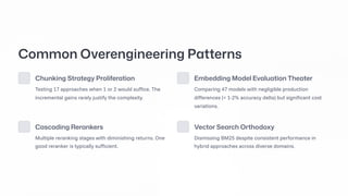 Common Overengineering Patterns
Chunking Strategy Proliferation
Testing 17 approaches when 1 or 2 would suffice. The
incremental gains rarely justify the complexity.
Embedding Model Evaluation Theater
Comparing 47 models with negligible production
differences (< 1-2% accuracy delta) but significant cost
variations.
Cascading Rerankers
Multiple reranking stages with diminishing returns. One
good reranker is typically sufficient.
Vector Search Orthodoxy
Dismissing BM25 despite consistent performance in
hybrid approaches across diverse domains.
 