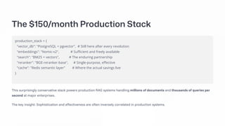 The $150/month Production Stack
production_stack = {
"vector_db": "PostgreSQL + pgvector", # Still here after every revolution
"embeddings": "Nomic-v2", # Sufficient and freely available
"search": "BM25 + vectors", # The enduring partnership
"reranker": "BGE-reranker-base", # Single-purpose, effective
"cache": "Redis semantic layer" # Where the actual savings live
}
This surprisingly conservative stack powers production RAG systems handling millions of documents and thousands of queries per
second at major enterprises.
The key insight: Sophistication and effectiveness are often inversely correlated in production systems.
 