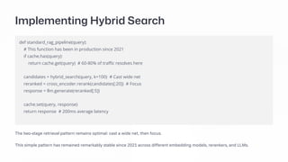 Implementing Hybrid Search
def standard_rag_pipeline(query):
# This function has been in production since 2021
if cache.has(query):
return cache.get(query) # 60-80% of traffic resolves here
candidates = hybrid_search(query, k=100) # Cast wide net
reranked = cross_encoder.rerank(candidates[:20]) # Focus
response = llm.generate(reranked[:5])
cache.set(query, response)
return response # 200ms average latency
The two-stage retrieval pattern remains optimal: cast a wide net, then focus.
This simple pattern has remained remarkably stable since 2021 across different embedding models, rerankers, and LLMs.
 