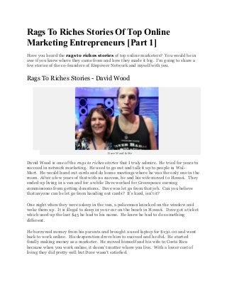 Rags To Riches Stories Of Top Online
Marketing Entrepreneurs [Part 1]
Have you heard the rags to riches stories of top online marketers? You would be in
awe if you knew where they came from and how they made it big. I'm going to share a
few stories of the co-founders of Empower Network and myself with you.


Rags To Riches Stories - David Wood




                                          Dave Wood & Me


David Wood is one of the rags to riches stories that I truly admire. He tried for years to
succeed in network marketing. He used to go out and talk it up to people in Wal-
Mart. He would hand out cards and do home meetings where he was the only one in the
room. After a few years of that with no success, he and his wife moved to Hawaii. They
ended up living in a van and for a while Dave worked for Greenpeace earning
commissions from getting donations. Dave was let go from that job. Can you believe
that anyone can be let go from handing out cards? It's hard, isn't it?

One night when they were asleep in the van, a policeman knocked on the window and
woke them up. It is illegal to sleep in your car on the beach in Hawaii. Dave got a ticket
which used up the last $45 he had to his name. He knew he had to do something
different.

He borrowed money from his parents and brought a used laptop for $150.00 and went
back to work online. His desperation drove him to succeed and he did. He started
finally making money as a marketer. He moved himself and his wife to Costa Rica
because when you work online, it doesn't matter where you live. With a lower cost of
living they did pretty well but Dave wasn't satisfied.
 