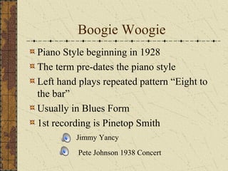 Boogie Woogie 
Piano Style beginning in 1928 
The term pre-dates the piano style 
Left hand plays repeated pattern “Eight to 
the bar” 
Usually in Blues Form 
1st recording is Pinetop Smith 
Jimmy Yancy 
Pete Johnson 1938 Concert 
