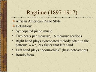 Ragtime (1897-1917) 
African American Piano Style 
Definition: 
• Syncopated piano music 
• Two beats per measure, 16 measure sections 
• Right hand plays syncopated melody often in the 
pattern: 3-3-2, 2xs faster that left hand 
• Left hand plays “boom-chick” (bass note-chord) 
• Rondo form 
 