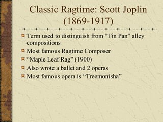 Classic Ragtime: Scott Joplin 
(1869-1917) 
Term used to distinguish from “Tin Pan” alley 
compositions 
Most famous Ragtime Composer 
“Maple Leaf Rag” (1900) 
Also wrote a ballet and 2 operas 
Most famous opera is “Treemonisha” 
 