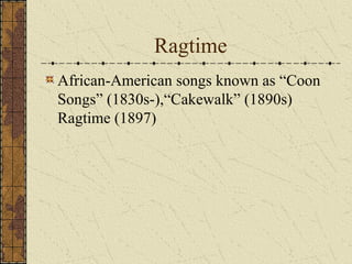 Ragtime 
African-American songs known as “Coon 
Songs” (1830s-),“Cakewalk” (1890s) 
Ragtime (1897) 
 