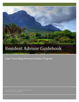 Cape	
  Town	
  Bing	
  Overseas	
  Studies	
  Program	
  
	
  	
  	
  	
  	
  	
  
P r o d u c e d 	
   b y : 	
   A m y 	
   H e r b e r t s o n 	
  
E d i t e d 	
   b y : 	
   R A 	
   S t a f f 	
  
Resident	
  Advisor	
  Guidebook	
  
 