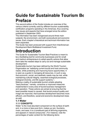 Guide for Sustainable Tourism Best Prac
Preface
This second edition of the Guide includes an overview of the
various criteria currently used by different tourism sustainability
certification programs operating in the Americas, thus covering
new issues and aspects that have emerged since the edition
published in September 2003.
The information has been reorganized around three main
subjects: the environment, and both sociocultural and economic
issues. Each chapter’s theoretical and technical information has
been expanded.
The Guide has been produced with support from InterAmerican
Development Bank Multilateral Investment Fund.

Introduction
The Guide for Sustainable Tourism Best Practices is meant to
be a facilitating tool for community businesses and for small
and medium entrepreneurs to adopt specific actions that allow
them take the needed steps to carry out and manage sustainable
development.
Sustainable tourism has been defined by the World Tourism
Organization as “satisfying current tourist and host community
needs, while protecting and improving future opportunities. It
is seen as a guide in managing all resources, in such a way
that economic, social, and aesthetic needs may be met, while
maintaining cultural integrity, essential ecological processes,
biological diversity, and life support systems.”1
Making a reality of sustainable tourism entails adopting
“best practices,” namely, corrective or improved measures
implemented in every area of tourist business management
and operation. These actions are aimed at ensuring that the
least possible impact is caused, that tourist product quality and
image are improved, that business development becomes more
efficient, and therefore, social and economic development does
as well.
1.1 Water
1.1.1 CONCEPTS
Water “is the most abundant component on the surface of earth
and, in a more or less pure form, makes up rain, fountains,
rivers, and seas; it is a constituent part of all living organisms,
and appears in natural compounds.”2 For instance, note the
percentages of water content for the following items:
 