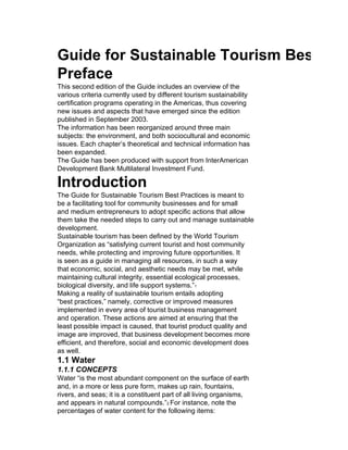Guide for Sustainable Tourism Best Prac
Preface
This second edition of the Guide includes an overview of the
various criteria currently used by different tourism sustainability
certification programs operating in the Americas, thus covering
new issues and aspects that have emerged since the edition
published in September 2003.
The information has been reorganized around three main
subjects: the environment, and both sociocultural and economic
issues. Each chapter’s theoretical and technical information has
been expanded.
The Guide has been produced with support from InterAmerican
Development Bank Multilateral Investment Fund.

Introduction
The Guide for Sustainable Tourism Best Practices is meant to
be a facilitating tool for community businesses and for small
and medium entrepreneurs to adopt specific actions that allow
them take the needed steps to carry out and manage sustainable
development.
Sustainable tourism has been defined by the World Tourism
Organization as “satisfying current tourist and host community
needs, while protecting and improving future opportunities. It
is seen as a guide in managing all resources, in such a way
that economic, social, and aesthetic needs may be met, while
maintaining cultural integrity, essential ecological processes,
biological diversity, and life support systems.”1
Making a reality of sustainable tourism entails adopting
“best practices,” namely, corrective or improved measures
implemented in every area of tourist business management
and operation. These actions are aimed at ensuring that the
least possible impact is caused, that tourist product quality and
image are improved, that business development becomes more
efficient, and therefore, social and economic development does
as well.
1.1 Water
1.1.1 CONCEPTS
Water “is the most abundant component on the surface of earth
and, in a more or less pure form, makes up rain, fountains,
rivers, and seas; it is a constituent part of all living organisms,
and appears in natural compounds.”2 For instance, note the
percentages of water content for the following items:
 