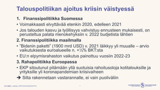 | Julkinen | SP/FIVA-EI RAJOITETTU
Talouspolitiikan ajoitus kriisin väistyessä
1. Finanssipolitiikka Suomessa
• Voimakkaasti elvyttävää etenkin 2020, edelleen 2021
• Jos talouden kasvu ja työllisyys vahvistuu ennusteen mukaisesti, on
perusteltua palata menokehyksiin v. 2022 budjetista lähtien
2. Finanssipolitiikka maailmalla
• ”Bidenin paketti” (1900 mrd USD) v. 2021 läikkyy yli muualle – arvio
vaikutuksesta euroalueelle n. +½% BKT:sta
• EU:n elpymisrahaston vaikutus painottuu vuosiin 2022-23
3. Rahapolitiikka Euroopassa
• EKP sitoutunut pitämään yllä suotuisia rahoitusoloja kotitalouksille ja
yrityksille yli koronapandemian kriisivaiheen
➔ Silta rakennetaan vastarannalle, ei vain puoliväliin
7
31.3.2021
 