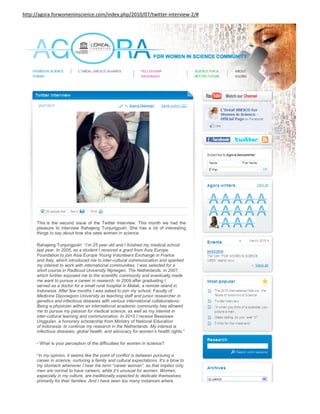 http://agora.forwomeninscience.com/index.php/2010/07/twitter-interview-2/#




      This is the second issue of the Twitter Interview. This month we had the
      pleasure to interview Rahajeng Tunjungputri. She has a lot of interesting
      things to say about how she sees women in science.

      Rahajeng Tunjungputri: “I’m 25 year old and I finished my medical school
      last year. In 2005, as a student I received a grant from Asia Europe
      Foundation to join Asia Europe Young Volunteers Exchange in France
      and Italy, which introduced me to inter-cultural communication and sparked
      my interest to work with international communities. I was selected for a
      short course in Radboud University Nijmegen, The Netherlands, in 2007,
      which further exposed me to the scientific community and eventually made
      me want to pursue a career in research. In 2009 after graduating I
      served as a doctor for a small rural hospital in Matak, a remote island in
      Indonesia. After few months I was asked to join my school, Faculty of
      Medicine Diponegoro University as teaching staff and junior researcher in
      genetics and infectious diseases with various international collaborations.
      Being a physician within an international academic community has allowed
      me to pursue my passion for medical science, as well as my interest in
      inter-cultural learning and communication. In 2010 I receive Beasiswa
      Unggulan, a honorary scholarship from Ministry of National Education
      of Indonesia, to continue my research in the Netherlands. My interest is
      infectious diseases, global health, and advocacy for women’s health rights.”

      - What is your perception of the difficulties for women in science?

      “In my opinion, it seems like the point of conflict is between pursuing a
      career in science, nurturing a family and cultural expectations. It’s a blow to
      my stomach whenever I hear the term “career woman”, as that implies only
      men are normal to have careers, while it’s unusual for women. Women,
      especially in my culture, are traditionally expected to dedicate themselves
      primarily for their families. And I have seen too many instances where
      women have to adapt their plans in order to meet their husbands’
 
