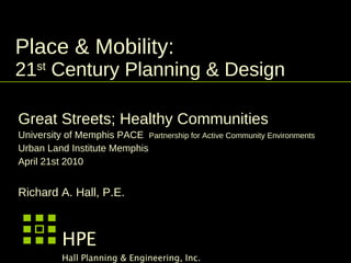 Place & Mobility:  21 st  Century Planning & Design  Great Streets; Healthy Communities University of Memphis PACE  Partnership for Active Community Environments Urban Land Institute Memphis  April 21st 2010 Richard A. Hall, P.E. HPE Hall Planning & Engineering, Inc. 