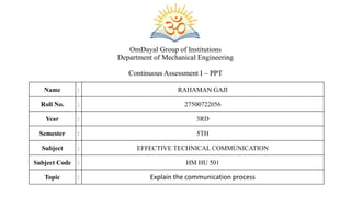 OmDayal Group of Institutions
Department of Mechanical Engineering
Continuous Assessment I – PPT
Name : RAHAMAN GAJI
Roll No. : 27500722056
Year : 3RD
Semester : 5TH
Subject : EFFECTIVE TECHNICAL COMMUNICATION
Subject Code : HM HU 501
Topic : Explain the communication process
 