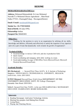 RESUME
MOHAMED RAHAMATHULLA
Address: Mohamed Rahamathulla S/o Late Mohamed
Nazrulla C/o Mohamed Ghouse Agriculturist , Main Road
Nallur-577221, Channagiri(Taluq), Davangere(District)
Email: E-mail: mrrahmath500@gmail.com
Mobile No: +91-7795162838
Date of birth: 10–July-1992.
Citizenship: Indian
Passport No: N0682403
Objective:-
“Looking for the position to serve in an organization by utilizing all my skills,
knowledge and abilities, efficiently and effectively to satisfy the requisites of my superiors
and to be a part of team that dynamically work towards the growth of organization”.
TechnicalSkills:-
 Good knowledge in various CAD tools, and also in production field.
 Quick learner.
 Good coordinating and managing skills while working in a team.
 Good understanding & usage of MS-Office Tools (Microsoft Excel, Microsoft
Word & Microsoft PowerPoint).
Academic Details:-
BE (Mechanical) : Secured Frist Class 64.85% K. S. Institute of Technology
Bangalore. VISVESVARAYA TECHNOLOGICAL UNIVERSITY, BELGAUM.
KARNATAKA, INDIA. 2011-2015.
II PUC (Science): Second Class 59.66% from DEPARTMENT OF PRE-
UNIVERSITY EDUCATION GOVT. PU College Channageri
Karnataka State Board. 2010-2011.
S.S.L.C: Secured First Class 70.88% in the year 2008. KARNATAKA SECONADARY
EDUCATION EXAMINATION BOARD BANGALORE.
 Reading Newspaper And Latest Technology Articles
 Meeting New peoples And Making New Friends
 Listing Music
 Playing And Watching Movies
Interests
 