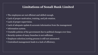 Limitations of Sonali Bank Limited
 The employees are not efficient and skilled enough.
 Lack of proper motivation, trai...