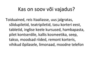 Kas on soov või vajadus?
Toiduained, reis Itaaliasse, uus jalgratas,
sõidupiletid, teatripiletid, tasu korteri eest,
tabletid, inglise keele kursused, hambapasta,
pilet kontserdile, kallis kosmeetika, seep,
takso, moodsad riided, remont korteris,
vihikud õpilasele, limonaad, moodne telefon
 