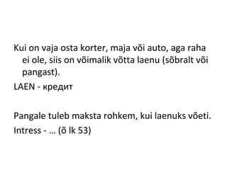 Kui on vaja osta korter, maja või auto, aga raha
ei ole, siis on võimalik võtta laenu (sõbralt või
pangast).
LAEN - кредит
Pangale tuleb maksta rohkem, kui laenuks võeti.
Intress - … (õ lk 53)
 