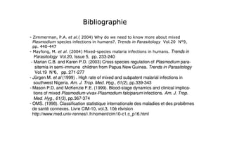 !) ;

#=           > //        " 2 : %? <
                            :7            @          A @           )
                                           B/                          C /: D 3
                                                                         2   E>
     / 7 #7 0
      7: 7
#    < ; />         "2 : %
                      :7          #                                     /Trends in
   Parasitology Vol.20, Issue 5, pp. 233-240
                                      233-
 - Marian C.B. and Karen P.D. (2003) Cross species regulation of Plasmodium para-para-
    sitemia in semi-immune children from Papua New Guinea. Trends in Parasitology
               semi-                                    Guinea.
    Vol.19 N° pp. 271-277
               6,     271-
- Jürgen M. et al (1999) . High rate of mixed and subpatent malarial infections in
   southwest Nigeria. Am. J. Trop. Med. Hyg., 61(2), pp.339-343
                       Am.          Med.              pp.339-
- Mason P.D. and McKenzie F.E. (1999). Blood-stage dynamics and clinical implica-
                                           Blood-                             implica-
   tions of mixed Plasmodium vivax-Plasmodium falciparum infections. Am. J. Trop.
                               vivax-                                   Am.
   Med. Hyg., 61(3), pp.367-374
   Med.               pp.367-
- OMS. (1998). Classification statistique internationale des maladies et des problèmes
                                                             maladies
  de santé connexes. Livre CIM-10, vol.3, 10è révision
                            CIM-
  http://www.med.univ-rennes1.fr/noment/cim10-c1.c_p16.html
  http://www.med.univ-rennes1.fr/noment/cim10-
 