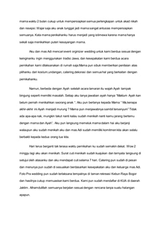 mama waktu 2 bulan cukup untuk mempersiapkan semua perlengkapan untuk akad nikah
dan resepsi. Wajar saja aku anak tunggal jadi mama sangat antusias mempersiapkan
semuanya. Kata mama penikahanku harus menjadi yang istimewa karena mama hanya
sekali saja menikahkan puteri kesayangan mama.
Aku dan mas Adi mencari event orginizer wedding untuk kami berdua sesuai dengan
keinginanku ingin menggunakan tradisi Jawa, dan kesepakatan kami berdua acara
pernikahan kami dilaksanakan di rumah saja.Mama pun sibuk memberikan penilaian atas
pilihanku dari kostum,undangan, catering,dekorasi dan semua hal yang berkaitan dengan
pernikahanku.
Namun, berbeda dengan Ayah setelah acara lamaran itu wajah Ayah tampak
bingung seperti memiliki masalah. Setiap aku tanya jawaban ayah hanya “Maklum Ayah kan
belum pernah menikahkan seorang anak “. Aku pun bertanya kepada Mama “ Ma,kenapa
akhir-akhir ini Ayah menjadi murung ? Mama pun menjawabnya sambil tersenyum” Tidak
ada apa-apa nak, mungkin takut nanti kalau sudah menikah nanti kamu jarang bertemu
dengan mama dan Ayah”. Aku pun langsung memeluk mama dalam hai aku berjanji
walaupun aku sudah menikah aku dan mas Adi sudah memiliki komitmen kita akan selalu
berbakti kepada kedua orang tua kita.
Hari terus berganti tak terasa waktu pernikahan ku sudah semakin dekat. Wow 2
minggu lagi aku akan menikah. Surat cuti menikah sudah kuajukan dan ternyata langsung di
setujui oleh atasanku dan aku mendapat cuti selama 7 hari. Catering pun sudah di pesan
dan menunya pun sudah di sesuaikan berdasarkan kesepakatan aku dan keluarga mas Adi.
Foto Pra wedding pun sudah terlaksana tempatnya di taman rekreasi Kebun Raya Bogor
dan hasilnya cukup memuaskan kami berdua. Kami pun sudah mendaftar di KUA di daerah
Jaktim. Alhamdulillah semuanya berjalan sesuai dengan rencana tanpa suatu halangan
apapun.
 
