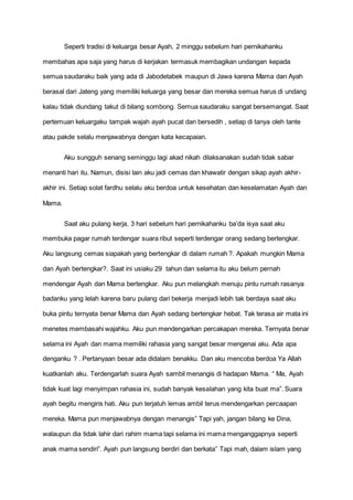 Seperti tradisi di keluarga besar Ayah, 2 minggu sebelum hari pernikahanku
membahas apa saja yang harus di kerjakan termasuk membagikan undangan kepada
semua saudaraku baik yang ada di Jabodetabek maupun di Jawa karena Mama dan Ayah
berasal dari Jateng yang memiliki keluarga yang besar dan mereka semua harus di undang
kalau tidak diundang takut di bilang sombong. Semua saudaraku sangat bersemangat. Saat
pertemuan keluargaku tampak wajah ayah pucat dan bersedih , setiap di tanya oleh tante
atau pakde selalu menjawabnya dengan kata kecapaian.
Aku sungguh senang seminggu lagi akad nikah dilaksanakan sudah tidak sabar
menanti hari itu. Namun, disisi lain aku jadi cemas dan khawatir dengan sikap ayah akhir-
akhir ini. Setiap solat fardhu selalu aku berdoa untuk kesehatan dan keselamatan Ayah dan
Mama.
Saat aku pulang kerja, 3 hari sebelum hari pernikahanku ba’da isya saat aku
membuka pagar rumah terdengar suara ribut seperti terdengar orang sedang bertengkar.
Aku langsung cemas siapakah yang bertengkar di dalam rumah ?. Apakah mungkin Mama
dan Ayah bertengkar?. Saat ini usiaku 29 tahun dan selama itu aku belum pernah
mendengar Ayah dan Mama bertengkar. Aku pun melangkah menuju pintu rumah rasanya
badanku yang lelah karena baru pulang dari bekerja menjadi lebih tak berdaya saat aku
buka pintu ternyata benar Mama dan Ayah sedang bertengkar hebat. Tak terasa air mata ini
menetes membasahi wajahku. Aku pun mendengarkan percakapan mereka. Ternyata benar
selama ini Ayah dan mama memiliki rahasia yang sangat besar mengenai aku. Ada apa
denganku ? . Pertanyaan besar ada didalam benakku. Dan aku mencoba berdoa Ya Allah
kuatkanlah aku. Terdengarlah suara Ayah sambil menangis di hadapan Mama. “ Ma, Ayah
tidak kuat lagi menyimpan rahasia ini, sudah banyak kesalahan yang kita buat ma”. Suara
ayah begitu mengiris hati. Aku pun terjatuh lemas ambil terus mendengarkan percaapan
mereka. Mama pun menjawabnya dengan menangis” Tapi yah, jangan bilang ke Dina,
walaupun dia tidak lahir dari rahim mama tapi selama ini mama menganggapnya seperti
anak mama sendiri”. Ayah pun langsung berdiri dan berkata” Tapi mah, dalam islam yang
 