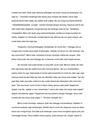 menjadi wali nikah hanya ayah kandung sedangkan kita bukan orang tua kandungnya ma,
ingat itu “. Tersentak mendengar kata bahwa yang menjadi wali nikahku hanya Ayah
kandung berarti kalau begitu aku adalah anak angkat. Aku pun langsung histeris berteriak
“ tiiiiiddddddddaaaaakkk mungkin “ sambil menangis dengan kencang. Rasanya saat itu aku
tidak sadar kalau tangisanku sangat kencang dan terdengar jelas ke luar. Teriakkanku
mengagetkan Mama dan Ayah yang sedang bertengkar mereka pun langsung berlari ke
arahku. Kejadian ini membuatku menjadi depresi dan akhirnya aku pun jatuh pingsan, aku
sudah tidak sadar dan ingat lagi.
Tangisanku membuat tetanggaku berdatangan ke rumah kami. Tetangga semua
mengira ada musibah yang terjadi di keluargaku. Sebelah rumah pun bu Joko bertanya” ada
apa mama Dina?”.Mama tidak menjawab ia hanya menangis melihat aku pingsan. Oleh
kedua orang tuaku dan para tetangga aku di bawa ke rumah sakit, takut terjadi sesuatu.
Aku tersadar saat sudah berada di ruang IGD rumah sakit. Menurut dokter aku baik-
baik saja hanya saja aku sedikit shock dan membuat depresi. Aku pun di perbolehkan
pulang malam itu juga. Saat berada di rumah sakit sampai tiba di rumah aku diam saja, ingin
rasanya marah kenapa tidak dari dulu aku diberitahu kalau aku hanya anak angkat. Tapi aku
juga tidak boleh lupa kalau selama ini aku sudah dirawat dan dibesarkan oleh mama dan
Ayah. Tapi rasa kesal, marah di hati ini belum hilang rasanya sakit sekali. Bagaimana
dengan mas Adi , apakah ia mau menerimaku ? saat ia tahu kalau aku hanya anak angkat?.
Apakah pernikahanku gagal ? Bagaimana aku bisa bertemu dengan tetangga, teman saat
mereka tahu aku hanya anak angkat ?. “Oh tuhan tolonglah aku “
Mama masih menangis, walaupun Ayah dan tetangga menasehatinya. Kejadian ini
membuat saudaraku juga berdatangan. Setelah tiba di rumah aku langsung masuk ke dalam
kamar dan menguncinya. Dari balik pintu terdengar suara mama mengetuk-ngetuk pintu dan
memanggil namaku” Dina maafkan mama sayang , buka pintunya nak. Jangan seperti ini
 
