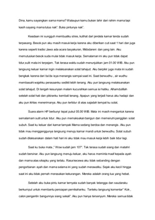 Dina, kamu sayangkan sama mama? Walaupun kamu bukan lahir dari rahim mama tapi
kasih sayang mama tulus nak”. Buka pintunya nak”.
Keadaan ini sungguh membuatku stres, kulihat dari jendela kamar tenda sudah
terpasang. Besok pun aku masih masuk kerja karena aku diberikan cuti saat 1 hari dan juga
karena seperti tradisi Jawa ada acara tasyakuran, Midodareni dan yang lain. Aku
memutuskan besok suda mulai tidak masuk kerja. Semalaman ini aku pun tidak dapat
tidur,sulit mata ini terpejam. Tak terasa waktu sudah menunjukkan jam 01.00 WIB. Aku pun
langsung keluar kamar ingin melaksanakan solat tahajud. Aku berpikir juga mata ini sudah
bengkak karena dari ba’da isya menangis sampai saat ini. Saat berwudhu , air wudhu
membasahi wajahku perasaanku sedikit lebih tenang. Aku pun langsung melaksanakan
solat tahajud. Di tengah kesunyian malam kucurahkan semua isi hatiku. Alhamdulillah
setelah solat hati dan pikiranku kembali tenang. Apapun yang terjadi harus aku hadapi dan
aku pun ikhlas menerimanya. Aku pun tertidur di atas sajadah tempat ku solat.
Suara alarm HP berbunyi tepat pukul 05.00 WIB. Mata ini masih mengantuk karena
semalamam sulit untuk tidur. Aku pun memaksakan bangun dan memenuhi panggilan solat
subuh. Saat ku keluar dari kamar tampak Mama sedang berdoa dan menangis. Aku pun
tidak mau mengganggunya langsung menuju kamar mandi untuk berwudhu. Solat subuh
sudah dilaksanakan dalam hati hari ini aku tidak mau masuk kerja lebih baik tidur lagi.
Saat ku buka mata ,” Wow sudah jam 10?”. Tak terasa sudah siang dan matahri
sudah bersinar. Aku pun langsung menuju keluar, aku harus meminta maaf kepada ayah
dan mama atas sikapku yang terlalu. Rasa kecewa aku tidak sebanding dengan
pengorbanan ayah dan mama selama ini yang sudah merawatku. Sejak aku kecil hingga
saat ini aku tidak pernah merasakan kekurangan. Mereka adalah orang tua yang hebat.
Setelah aku buka pintu kamar ternyata sudah banyak tetangga dan saudaraku
berkumpul untuk membantu persiapan pernikahanku. Tanteku langsung komentar” Kok ,
calon pengantin bangunnya siang sekali”. Aku pun hanya tersenyum. Mereka semua tidak
 