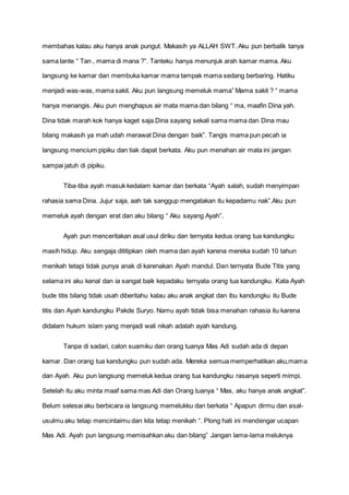 membahas kalau aku hanya anak pungut. Makasih ya ALLAH SWT. Aku pun berbalik tanya
sama tante “ Tan , mama di mana ?”. Tanteku hanya menunjuk arah kamar mama. Aku
langsung ke kamar dan membuka kamar mama tampak mama sedang berbaring. Hatiku
menjadi was-was, mama sakit. Aku pun langsung memeluk mama” Mama sakit ? “ mama
hanya menangis. Aku pun menghapus air mata mama dan bilang “ ma, maafin Dina yah.
Dina tidak marah kok hanya kaget saja.Dina sayang sekali sama mama dan Dina mau
bilang makasih ya mah udah merawat Dina dengan baik”. Tangis mama pun pecah ia
langsung mencium pipiku dan tiak dapat berkata. Aku pun menahan air mata ini jangan
sampai jatuh di pipiku.
Tiba-tiba ayah masuk kedalam kamar dan berkata “Ayah salah, sudah menyimpan
rahasia sama Dina. Jujur saja, aah tak sanggup mengatakan itu kepadamu nak”.Aku pun
memeluk ayah dengan erat dan aku bilang “ Aku sayang Ayah”.
Ayah pun menceritakan asal usul diriku dan ternyata kedua orang tua kandungku
masih hidup. Aku sengaja dititipkan oleh mama dan ayah karena mereka sudah 10 tahun
menikah tetapi tidak punya anak di karenakan Ayah mandul. Dan ternyata Bude Titis yang
selama ini aku kenal dan ia sangat baik kepadaku ternyata orang tua kandungku. Kata Ayah
bude titis bilang tidak usah diberitahu kalau aku anak angkat dan ibu kandungku itu Bude
titis dan Ayah kandungku Pakde Suryo. Namu ayah tidak bisa menahan rahasia itu karena
didalam hukum islam yang menjadi wali nikah adalah ayah kandung.
Tanpa di sadari, calon suamiku dan orang tuanya Mas Adi sudah ada di depan
kamar. Dan orang tua kandungku pun sudah ada. Mereka semua memperhatikan aku,mama
dan Ayah. Aku pun langsung memeluk kedua orang tua kandungku rasanya seperti mimpi.
Setelah itu aku minta maaf sama mas Adi dan Orang tuanya “ Mas, aku hanya anak angkat”.
Belum selesai aku berbicara ia langsung memelukku dan berkata “ Apapun dirmu dan asal-
usulmu aku tetap mencintaimu dan kita tetap menikah “. Plong hati ini mendengar ucapan
Mas Adi. Ayah pun langsung memisahkan aku dan bilang” Jangan lama-lama meluknya
 