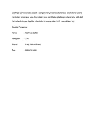 Deskripsi Cerpen di atas adalah : Jangan menyimpan suatu rahasia terlalu lama karena
nanti akan terbongkar juga. Kenyataan yang pahit kalau dikatakan sekarang itu lebih baik
daripada di simpan. Apabila rahasia itu terungkap akan lebih menyakitkan lagi
Biodata Pengarang
Nama : Rachmah Safitri
Pekerjaan : Guru
Alamat : Kranji, Bekasi Barat
Telp : 085882419550
 