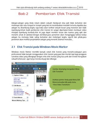 Hak cipta dilindungi oleh undang-undang © www.rahasiabikinvideo.co.cc 2010


        Bab 2                Pemberian Efek Transisi

Adegan-adegan yang Anda rekam dalam sebuah Handycam bisa jadi tidak berkaitan dan
melompat dari satu tempat ke tempat yang lain.Ini menimbulkan masalah tertentu.Apabila dua
adegan itu disambung begitu saja,maka akan terlihat sebuah kesan yang monoton dan tidak
nyambung.Untuk itulah pemberian efek transisi ini sangat diperlukan.Selain membuat video
menjadi nyambung kembali,efek ini juga dapat member kesan dan nuansa yang apik dan
menarik untuk di saksikan.Dengan demikian,para penonton akan menganggap bahwa kedua
adegan itu memang tidak saling berkaitan dan melompat begitu saja.Di lain pihak,para
penonton akan melihat perpindahan adegan yang menarik.Selamat mencoba,,,


2.1 Efek Transisi pada Windows Movie Marker
Windows movie Marker memiliki banyak sekali efek transisi yang menarik.walaupun para
professional tidak banyak menggunakan efek transisi yang gaul dan meriah,tapi bagi pengguna
rumahan,video yang dilengkapi dengan efek-efek transisi yang lucu,unik dan trendi merupakan
sebuah keharusan agar karya mereka di puji dan dihargai.




                                                 Gambar disamping merupakan Menu
                                                 Edit-Transition



                                                 Arahkan pointer Anda pada Menu Edit
                                                 Movie,kemudian klik pada menu
                                                 “View Video Transitions”




        Tutorial Bikin Video DARI www.bobycandra.co.cc                                 11
 