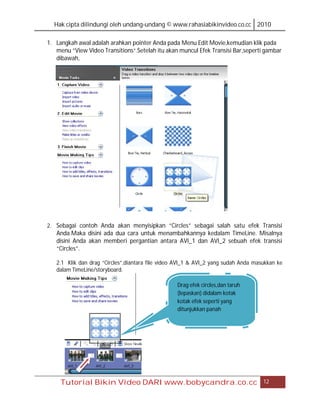 Hak cipta dilindungi oleh undang-undang © www.rahasiabikinvideo.co.cc 2010

1. Langkah awal adalah arahkan pointer Anda pada Menu Edit Movie,kemudian klik pada
   menu “View Video Transitions”.Setelah itu akan muncul Efek Transisi Bar,seperti gambar
   dibawah,




2. Sebagai contoh Anda akan menyisipkan “Circles” sebagai salah satu efek Transisi
   Anda.Maka disini ada dua cara untuk menambahkannya kedalam TimeLine. Misalnya
   disini Anda akan memberi pergantian antara AVI_1 dan AVI_2 sebuah efek transisi
   “Circles”.

   2.1 Klik dan drag “Circles”,diantara file video AVI_1 & AVI_2 yang sudah Anda masukkan ke
   dalam TimeLine/storyboard.

                                                  Drag efek circles,dan taruh
                                                  (lepaskan) didalam kotak
                                                  kotak efek seperti yang
                                                  ditunjukkan panah




     Tutorial Bikin Video DARI www.bobycandra.co.cc                                 12
 