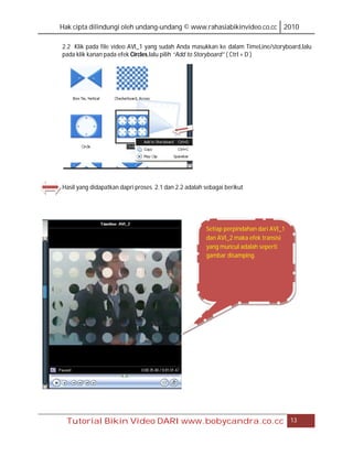 Hak cipta dilindungi oleh undang-undang © www.rahasiabikinvideo.co.cc 2010

2.2 Klik pada file video AVI_1 yang sudah Anda masukkan ke dalam TimeLine/storyboard,lalu
pada klik kanan pada efek Circles,lalu pilih “Add to Storyboard” ( Ctrl + D )




Hasil yang didapatkan dapri proses 2.1 dan 2.2 adalah sebagai berikut




                                                      Setiap perpindahan dari AVI_1
                                                      dan AVI_2 maka efek transisi
                                                      yang muncul adalah seperti
                                                      gambar disamping.




  Tutorial Bikin Video DARI www.bobycandra.co.cc                                      13
 