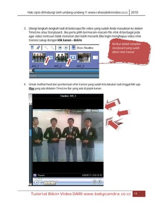 Hak cipta dilindungi oleh undang-undang © www.rahasiabikinvideo.co.cc 2010




3. Ulangi langkah-langkah tadi di beberapa file video yang sudah Anda masukkan ke dalam
   TimeLine atau Storyboard. Jika perlu pilih bermacam-macam file efek di berbagai jeda
   agar video terkesan tidak monoton dan lebih menarik.Bila Ingin menghapus video efek
   transisi cukup dengan klik kanan - delete
                                                                           Berikut adalah tampilan
                                                                           storyboard yang sudah
                                                                           diberi efek transisi.




4. Untuk melihat hasil dari pemberiaan efek transisi yang sudah kita lakukan tadi,tinggal klik saja
   Play,yang ada didalam TimeLine Bar yang ada di pojok kanan.




     Tutorial Bikin Video DARI www.bobycandra.co.cc                                          14
 