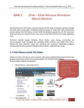 Hak cipta dilindungi oleh undang-undang © www.rahasiabikinvideo.co.cc 2010




     BAB 3                 Efek – Efek Khusus Windows
                             Movie Marker


Setelah pemberian efek transisi selesai,kurang pas bila kita tidak menyisipinya dengan berbagai
efek-efek khusus yang dapat mendukung jalannya adegan di setiap slide video Anda.Karena
dengan adanya efek-efek khusus ini akan lebih mendongkrak popularitas dari film yang akan
Anda buat,serta bisa memberi kesan atau nuansa yang lebih harmonis dan sedap dipandang
mata.

Berterima kasihlah kepada Windows Movie Marker yang mampu memberikan itu
semua,walaupun tidak selengkap dan sekomplek Adobe Primiere atau Adobe After Effect.
Namun,efek yang diberikan cukup bisa membuat para penonton takjub.Bagi pengguna
rumahan,fasilitas efek yang ada di Windows Movie Marker sudah lebih dari cukup.


3.1 Efek Khusus untuk File Video

Sebelum member efek khusus untuk setiap file video,maka alangkah baiknya bila kita buka dulu
berbagi macam video efefk khusus yang di sediakan oleh Windows Movie Marker
Berikut langkah-langkah selengkapnya :
                                                                          Misalnya Anda ingin
   1. Klik Edit Movie – View Video Efects                                 menambahkan efek khusus
                                                                          “ Film Age,Oldest “ ke
                                                                          dalam file Video
                                                                          Anda,maka untuk
                                                                          caranya,lihat penjelasan
                                                                          dibawah.




        Tutorial Bikin Video DARI www.bobycandra.co.cc                                 15
 