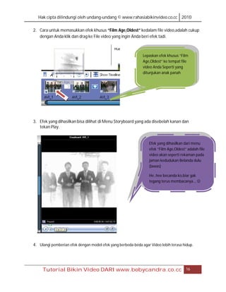 Hak cipta dilindungi oleh undang-undang © www.rahasiabikinvideo.co.cc 2010

2. Cara untuk memasukkan efek khusus “Film Age,Oldest” kedalam file video,adalah cukup
   dengan Anda klik dan drag ke File video yang ingin Anda beri efek tadi.



                                                              Lepaskan efek khusus “Film
                                                              Age,Oldest” ke tempat file
                                                              video Anda Seperti yang
                                                              ditunjukan anak panah




3. Efek yang dihasilkan bisa dilihat di Menu Storyboard yang ada disebelah kanan dan
   tekan Play.


                                                                 Efek yang dihasilkan dari menu
                                                                 efek “Film Age,Oldest” adalah file
                                                                 video akan seperti rekaman pada
                                                                 jaman kedudukan Belanda dulu
                                                                 (lawas)

                                                                 He..hee becanda ko,biar gak
                                                                 tegang terus membacanya.., 




4. Ulangi pemberian efek dengan model efek yang berbeda-beda agar Video lebih terasa hidup.




     Tutorial Bikin Video DARI www.bobycandra.co.cc                                    16
 