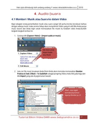 Hak cipta dilindungi oleh undang-undang © www.rahasiabikinvideo.co.cc 2010


                           4. Audio (suara
4.1 Memberi Musik atau Suara ke dalam Video
Bagi sebagian orang penambahan musik atau suara sangat lah perlu,mereka beralasan bahwa
dengan adanya music maka aroma hidup akan menyelimuti Video yang di edit.Bila Anda punya
music favorit dan Anda ingin sekali memasukkan file musik itu kedalam video Anda,ikutilah
langkah-langkah berikut ini.

   1. Caranya,klik [Capture Video] – [import audio or music].




                                      Klik Disini untuk
                                      Import Audio
                                      atau Musik




   2. Lalu cari file music kesukaan Anda.Disini Anda akan mencoba memasukkan Bondan
      Prakoso & fade 2 Black – Ya Sudahlah sebagai pengiring Video,maka klik judul lagu dan
      klik Import yang ada di pojok kanan bawah.




                                                                 Maaf,,,saya nggak
                                                                 bermaksud promosi
                                                                 lagunya Bondan ya,,




        Tutorial Bikin Video DARI www.bobycandra.co.cc                               17
 