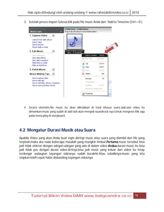 Hak cipta dilindungi oleh undang-undang © www.rahasiabikinvideo.co.cc 2010

   3. Setelah preses import Selesai,klik pada file music Anda dan “Add to TimeLine (Ctrl + D )




   4. Secara otomatis,file music itu akan diletakkan di track khusus suara.Jadi,saat video itu
      dimainkan,music yang sudah di add tadi akan menjadi soundtrack nya.Untuk mengetes klik saja
      pada menu play di storyboard.




4.2 Mengatur Durasi Musik atau Suara
Apabila Video yang akan Anda buat ingin diiringi music atau suara yang diambil dari file yang
terpisah,maka aka nada beberapa masalah yang mungkin timbul.Pertama,music tersebut bisa
jadi tidak sinkron dengan adegan-adegan yang ada di dalam video.Kedua,durasi music itu bisa
jadi tidak pas dengan durasi video.Artinya,bisa jadi music yang keluar dari video itu tetap
terdengar walaupun tayangan videonya sudah berakhir.Atau sebaliknya,music yang kita
sisipkan lebih cepat habis disbanding tayangan videonya.




        Tutorial Bikin Video DARI www.bobycandra.co.cc                                   18
 