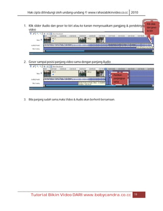 Hak cipta dilindungi oleh undang-undang © www.rahasiabikinvideo.co.cc 2010


                                                                                         Klik slide
1. Klik slider Audio dan geser ke kiri atau ke kanan menyesuaikam pangjang & pendeknya   dan geser
   video                                                                                 ke kiri




2. Geser sampai posisi panjang video sama dengan panjang Audio



                                                                    Pastikan
                                                                    panjangnya
                                                                    sama




3. Bila panjang sudah sama,maka Video & Audio akan berhenti bersamaan.




     Tutorial Bikin Video DARI www.bobycandra.co.cc                              19
 