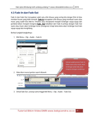 Hak cipta dilindungi oleh undang-undang © www.rahasiabikinvideo.co.cc 2010


4.3 Fade In dan Fade Out
Fade In dan Fade Out merupakan salah satu efek khusus yang sering kita dengar.Efek ini bisa
memberi kesan yang lebih menarik. Fade in merupakan efek khusus yang membuat suara atau
music yang sudah kita Add ke Timeline atau Storyboard menjadi terdengar sayup-sayup dan
perlahan-lahan menjadi mengeras.Fade Out kebalikan dari Fade In,artinya dengan Fade Out
suara atau music akan terdengar keras (mengeras) tetapi lama-lama akan terdengar kecil dan
sayup-sayup lalu menghilang.

Berikut Langkah-langkahnya :

   1. Klik Menu – Clip – Audio - Fade In




                                                                       Selesai sudah proses Fade In.
                                                                       Maka suara atau music akan
                                                                       terdengar pelan lalu akan
                                                                       mngeras dengan sendirinya
   2. Maka Akan muncul gambar seperti dibawah.




   3. Untuk fade Out ,caranya sama tinggal klik Menu – Clip – Audio - Fade Out.




        Tutorial Bikin Video DARI www.bobycandra.co.cc                                20
 