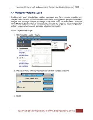 Hak cipta dilindungi oleh undang-undang © www.rahasiabikinvideo.co.cc 2010


4.4 Mengatur Volume Suara
Setelah music sudah ditambahkan kedalam storyboard atau TimeLine,maka masalah yang
mungkin muncul adalah suara dalam video terlalu besar sehingga music yang di ditambahkan
menjadi tidak terdengar ataupun sebaliknya suara dalam video terlalu kecil.Maka Windows
Movie Marker sudah menyiapkan antisipasi untuk masalah itu.Tanpa kita harus menggunakan
software khusus untuk mengedit suara agar selaras dengan musick.

Berikut Langkah-langkahnya :

   1. Klik menu Clip – Audio – Volume




   2. Maka akan mucul lembar pengaturan suara,aturlah suara sesuai selera.




   3. Klik OK




        Tutorial Bikin Video DARI www.bobycandra.co.cc                           21
 