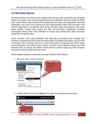 Hak cipta dilindungi oleh undang-undang © www.rahasiabikinvideo.co.cc 2010


4.5 Merekam Narasi
Jika Anda membuat Film dokumenter,alangkah lebih baik jika video yang Anda buat dilengkapi
dengan narasi,yaitu suara orang yang pada dasarnya menjelaskan apa yang terlihat di dalam
layar monitor.Narasi pada dasarnya bisa langsung direkam pada saat pengambilan video,tapi
kebanyakan suara akan terasa kurang jelas dan kadang-kadang malah tidak terdengar sama
sekali.Ini dikarenakan si pengambil video berada ditempat yang ramai,padahal narasi harus
dibuat didalam ruangan yang tenang dan tidak bersuara.Untuk menghindari kesalahan
itu,alangkah baiknya kalau narasi dilakukan di tempat yang berbeda,alias tidak bersamaan
dengan kita mengambil video.

Untuk membuat narasi yang berkualitas dan baik,maka di butuhkan pula berbagai jenis
komponen yang baik pula.Disini yang terpenting adalah microphone.Microphone yang tercolok
ke komputer harus lah yang “noise-free” artinya disini bahwa microphone benar-benar bagus
untuk pembuatan narasi.Untuk itulah sebelum merekam narasi alangkah baiknya jika Anda
konsultasi dulu ke penjual microphone terdekat.Karena patokan harga saja tidak menjamin
microphone yang kita punya bebas dari noise.

Berikut langkah-langkah membuat Narasi dengan Windows Movie Marker :

   1. Klik menu Tools – Narrate TimeLine

                                                Klik Narrate
                                                TimeLine




   2. Pastikan Slider di atas tombol Play disisi kiri agar narasi dimulai dari awal video




            Pastikan slider
            disini

        Tutorial Bikin Video DARI www.bobycandra.co.cc                                      22
 