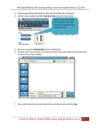 Hak cipta dilindungi oleh undang-undang © www.rahasiabikinvideo.co.cc 2010

3. Pastikan pula bahwa Microphone telah terpasang dalam PC (computer)
4. Setelah semua sudah beres,klik Start Narration untuk memulai narasi
                                                 Pada saat Anda klik tombol
                                                 Start Narration maka Anda
                                                 mulai untuk membuat narasi
                                                 (mulai berbicara) …




5. Bila terasa cukup klik Stop Narration,untuk mengakhirinya.
6. Kemudian akan muncul jendela Save Windows,simpan narasi yang sudah kita buat.Pada kolom
   File Name ketik dengan “NARASI”.




7. Kalau sudah,simpanlah narasi yang sudah kita buat dengan menekan tombol Save




     Tutorial Bikin Video DARI www.bobycandra.co.cc                                 23
 