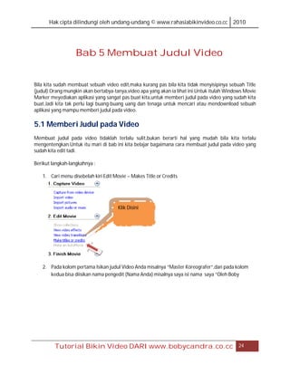 Hak cipta dilindungi oleh undang-undang © www.rahasiabikinvideo.co.cc 2010




                   Bab 5 Membuat Judul Video


Bila kita sudah membuat sebuah video edit,maka kurang pas bila kita tidak menyisipinya sebuah Title
(judul).Orang mungkin akan bertabya-tanya,video apa yang akan ia lihat ini.Untuk itulah Windows Movie
Marker meyediakan aplikasi yang sangat pas buat kita,untuk memberi judul pada video yang sudah kita
buat.Jadi kita tak perlu lagi buang-buang uang dan tenaga untuk mencari atau mendownload sebuah
aplikasi yang mampu memberi judul pada video.

5.1 Memberi Judul pada Video
Membuat judul pada video tidaklah terlalu sulit,bukan berarti hal yang mudah bila kita terlalu
mengentengkan.Untuk itu mari di bab ini kita belajar bagaimana cara membuat judul pada video yang
sudah kita edit tadi.

Berikut langkah-langkahnya :

   1. Cari menu disebelah kiri Edit Movie – Makes Title or Credits




                                      Klik Disini




   2. Pada kolom pertama Isikan judul Video Anda misalnya “Master Koreografer”,dan pada kolom
      kedua bisa diisikan nama pengedit (Nama Anda) misalnya saya isi nama saya “Oleh Boby




         Tutorial Bikin Video DARI www.bobycandra.co.cc                                      24
 