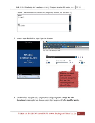 Hak cipta dilindungi oleh undang-undang © www.rahasiabikinvideo.co.cc 2010

   Candra” [ bukan bermaksud Narsis,Cuma pingin dikit eksis he,,,he…becanda  ]




3. Maka di layar akan terlihat,seperti gambar dibawah




                                                              Bila akan mengubah
                                                              jenis huruf dan
                                                              warna,klik Change Text
                                                              Font and Color
                                                              *tempatnya berada
                                                              dibawah kolom




4. Untuk member efek pada judul yang kita buat cukup dengan,klik Change The Title
   Animations,tempatnya berada dibawah kolom.Disini saya memilih efek Scroll,Perspective




     Tutorial Bikin Video DARI www.bobycandra.co.cc                                    25
 