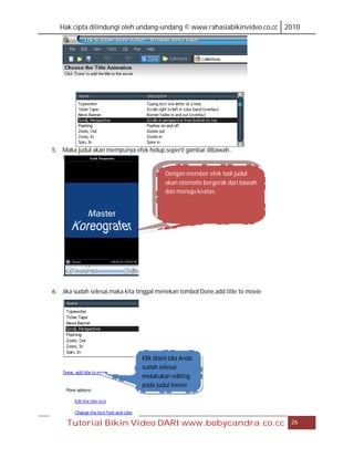 Hak cipta dilindungi oleh undang-undang © www.rahasiabikinvideo.co.cc 2010




5. Maka judul akan mempunya efek hidup,seperti gambar dibawah..


                                          Dengan member efek tadi judul
                                          akan otomatis bergerak dari bawah
                                          dan menuju keatas.




6. Jika sudah selesai,maka kita tinggal menekan tombol Done,add title to movie




                                 Klik disini bila Anda
                                 sudah selesai
                                 melakukan editing
                                 pada judul movie




     Tutorial Bikin Video DARI www.bobycandra.co.cc                              26
 