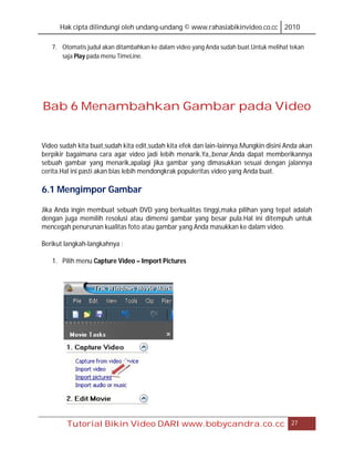 Hak cipta dilindungi oleh undang-undang © www.rahasiabikinvideo.co.cc 2010

   7. Otomatis judul akan ditambahkan ke dalam video yang Anda sudah buat.Untuk melihat tekan
      saja Play pada menu TimeLine.




Bab 6 Menambahkan Gambar pada Video


Video sudah kita buat,sudah kita edit,sudah kita efek dan lain-lainnya.Mungkin disini Anda akan
berpikir bagaimana cara agar video jadi lebih menarik.Ya,,benar,Anda dapat memberikannya
sebuah gambar yang menarik,apalagi jika gambar yang dimasukkan sesuai dengan jalannya
cerita.Hal ini pasti akan bias lebih mendongkrak populeritas video yang Anda buat.

6.1 Mengimpor Gambar

Jika Anda ingin membuat sebuah DVD yang berkualitas tinggi,maka pilihan yang tepat adalah
dengan juga memilih resolusi atau dimensi gambar yang besar pula.Hal ini ditempuh untuk
mencegah penurunan kualitas foto atau gambar yang Anda masukkan ke dalam video.

Berikut langkah-langkahnya :

   1. Pilih menu Capture Video – Import Pictures




        Tutorial Bikin Video DARI www.bobycandra.co.cc                                  27
 