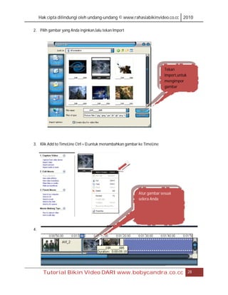 Hak cipta dilindungi oleh undang-undang © www.rahasiabikinvideo.co.cc 2010

2. Pilih gambar yang Anda inginkan,lalu tekan Import




                                                                        Tekan
                                                                        Import,untuk
                                                                        mengimpor
                                                                        gambar




3. Klik Add to TimeLine Ctrl + D,untuk menambahkan gambar ke TimeLine




                                                          Atur gambar sesuai
                                                          selera Anda




4.




       Tutorial Bikin Video DARI www.bobycandra.co.cc                                  28
 