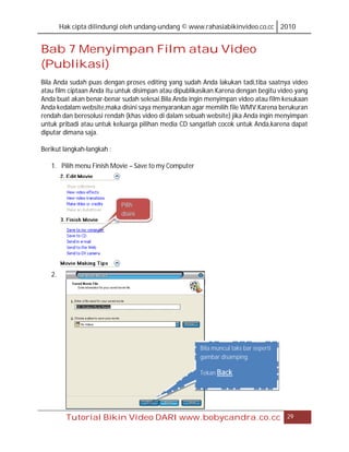 Hak cipta dilindungi oleh undang-undang © www.rahasiabikinvideo.co.cc 2010


Bab 7 Menyimpan Film atau Video
(Publikasi)
Bila Anda sudah puas dengan proses editing yang sudah Anda lakukan tadi,tiba saatnya video
atau film ciptaan Anda itu untuk disimpan atau dipublikasikan.Karena dengan begitu video yang
Anda buat akan benar-benar sudah selesai.Bila Anda ingin menyimpan video atau film kesukaan
Anda kedalam website,maka disini saya menyarankan agar memilih file WMV.Karena berukuran
rendah dan beresolusi rendah (khas video di dalam sebuah website) jika Anda ingin menyimpan
untuk pribadi atau untuk keluarga pilihan media CD sangatlah cocok untuk Anda,karena dapat
diputar dimana saja.

Berikut langkah-langkah :

   1. Pilih menu Finish Movie – Save to my Computer




                            Pilih
                            disini




   2.




                                                       Bila muncul taks bar seperti
                                                       gambar disamping.

                                                       Tekan Back




          Tutorial Bikin Video DARI www.bobycandra.co.cc                              29
 